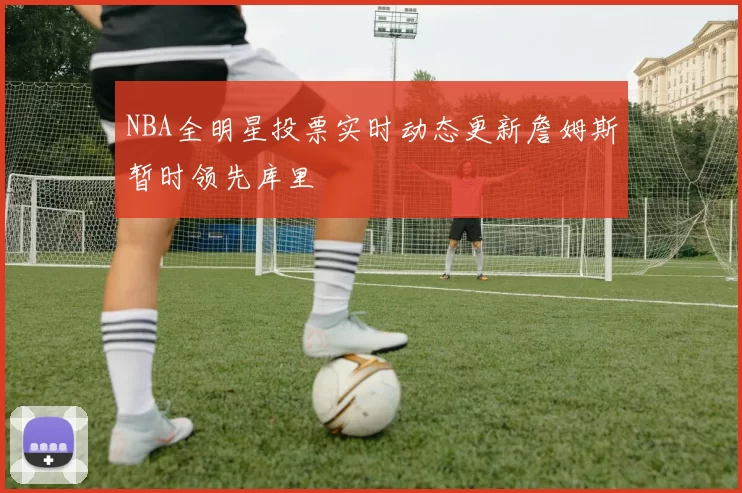 NBA全明星投票实时动态更新詹姆斯暂时领先库里