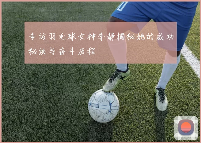 专访羽毛球女神李静揭秘她的成功秘诀与奋斗历程