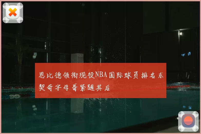 恩比德领衔现役NBA国际球员排名东契奇字母哥紧随其后
