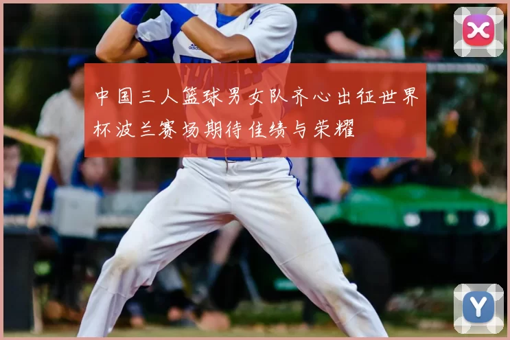 中国三人篮球男女队齐心出征世界杯波兰赛场期待佳绩与荣耀