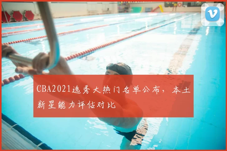 CBA2021选秀大热门名单公布,本土新星能力评估对比