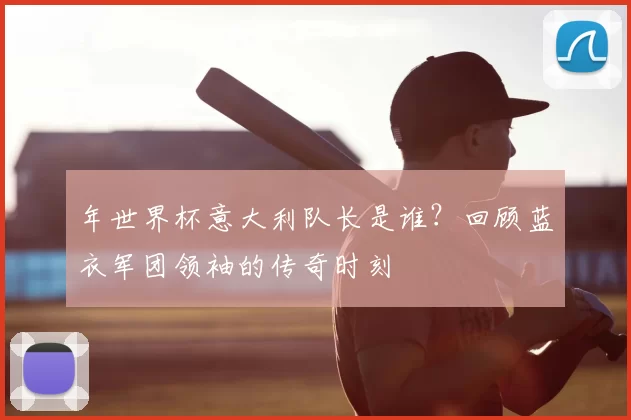 年世界杯意大利队长是谁?回顾蓝衣军团领袖的传奇时刻