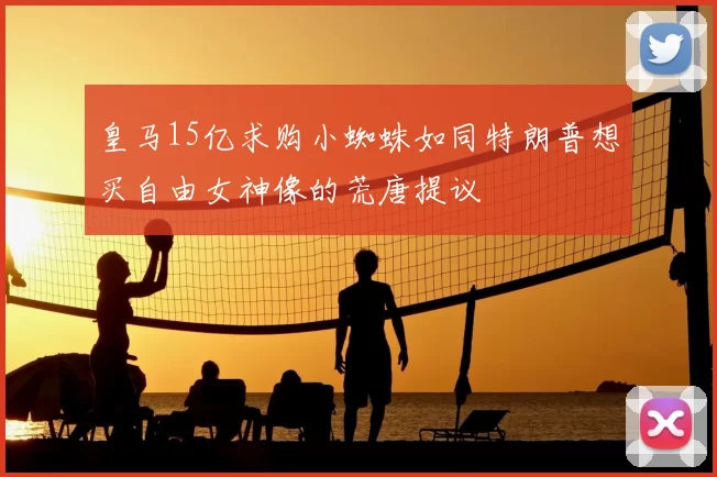 皇马15亿求购小蜘蛛如同特朗普想买自由女神像的荒唐提议