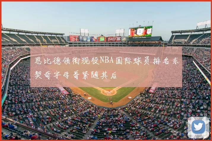 恩比德领衔现役NBA国际球员排名东契奇字母哥紧随其后