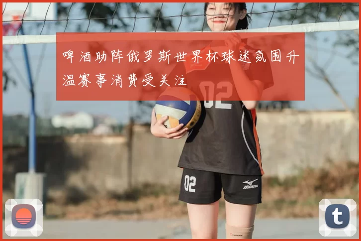啤酒助阵俄罗斯世界杯球迷氛围升温赛事消费受关注