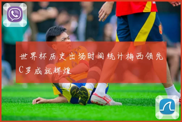 世界杯历史出场时间统计梅西领先C罗成就辉煌