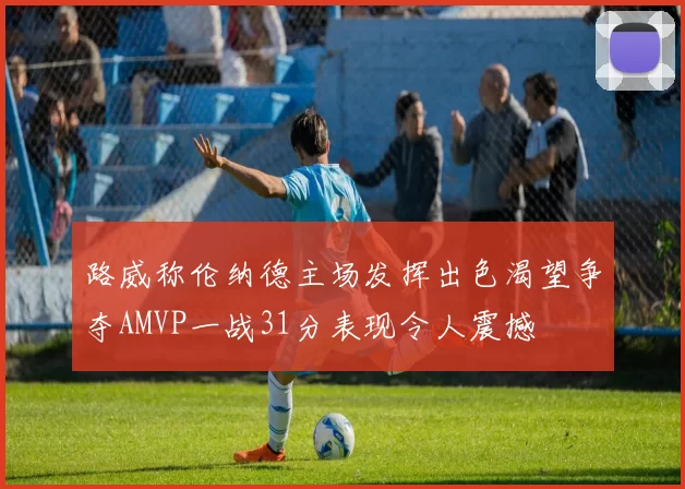 路威称伦纳德主场发挥出色渴望争夺AMVP一战31分表现令人震撼
